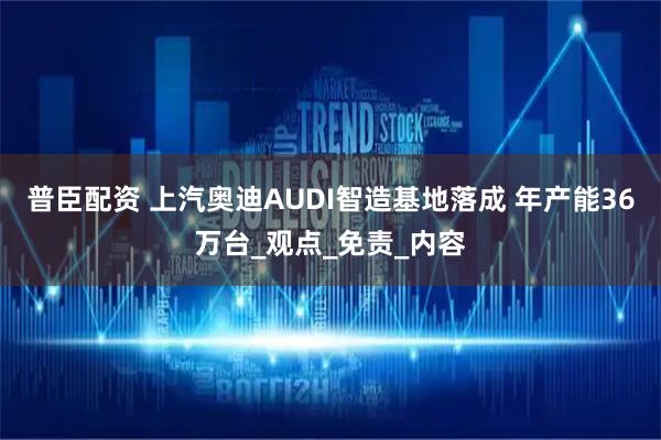 普臣配资 上汽奥迪AUDI智造基地落成 年产能36万台_观点_免责_内容