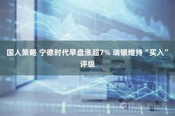国人策略 宁德时代早盘涨超7% 瑞银维持“买入”评级