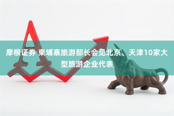摩根证券 柬埔寨旅游部长会见北京、天津10家大型旅游企业代表