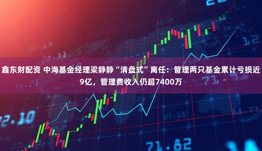 鑫东财配资 中海基金经理梁静静“清盘式”离任：管理两只基金累计亏损近9亿，管理费收入仍超7400万