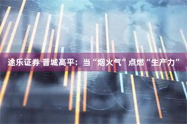 途乐证券 晋城高平：当“烟火气”点燃“生产力”