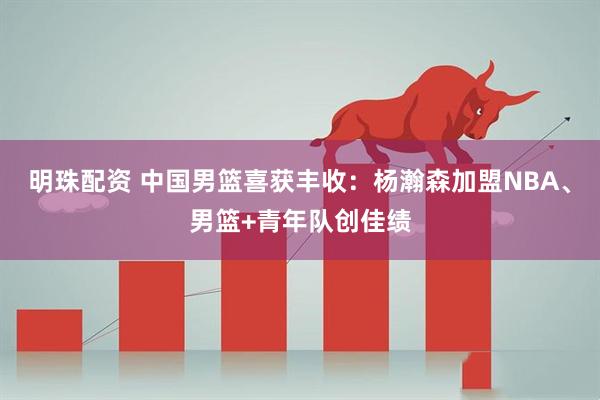 明珠配资 中国男篮喜获丰收：杨瀚森加盟NBA、男篮+青年队创佳绩