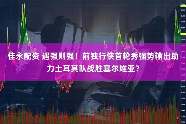佳永配资 遇强则强！前独行侠首轮秀强势输出助力土耳其队战胜塞尔维亚？