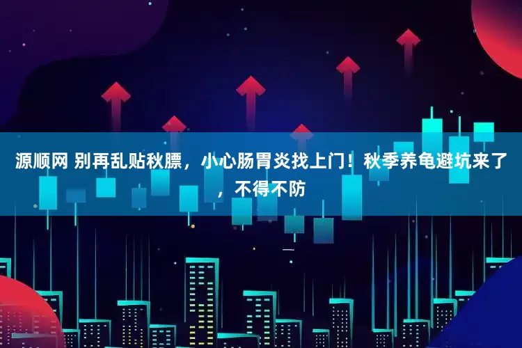 源顺网 别再乱贴秋膘，小心肠胃炎找上门！秋季养龟避坑来了，不得不防