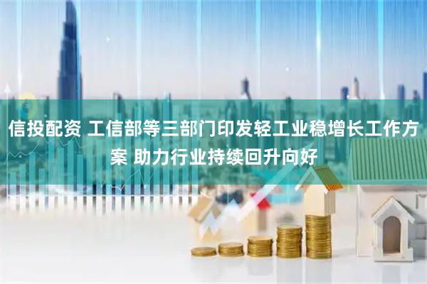 信投配资 工信部等三部门印发轻工业稳增长工作方案 助力行业持续回升向好