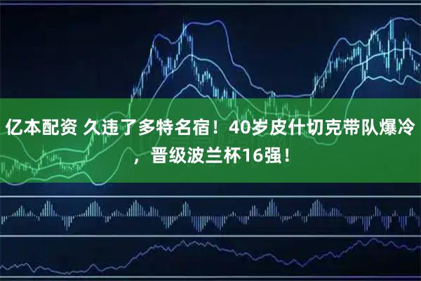 亿本配资 久违了多特名宿！40岁皮什切克带队爆冷，晋级波兰杯16强！