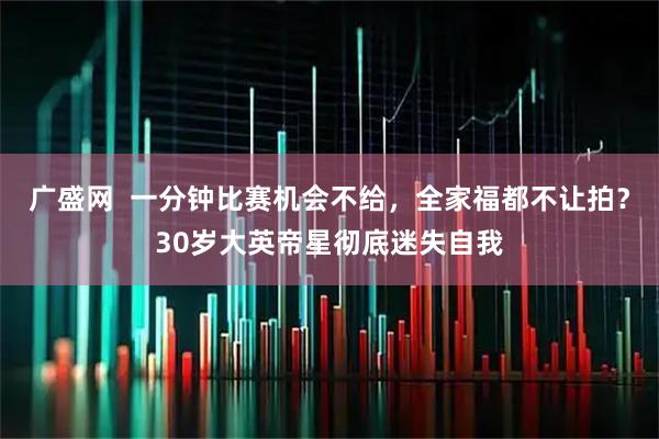 广盛网  一分钟比赛机会不给，全家福都不让拍？30岁大英帝星彻底迷失自我
