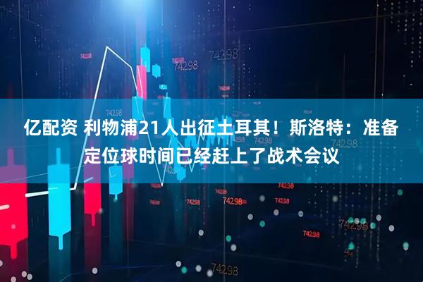 亿配资 利物浦21人出征土耳其！斯洛特：准备定位球时间已经赶上了战术会议