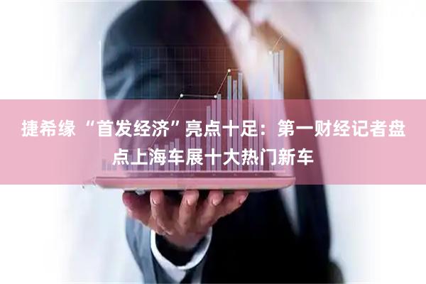 捷希缘 “首发经济”亮点十足：第一财经记者盘点上海车展十大热门新车
