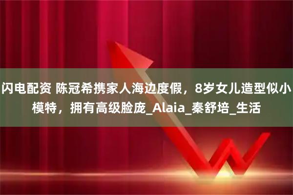 闪电配资 陈冠希携家人海边度假，8岁女儿造型似小模特，拥有高级脸庞_Alaia_秦舒培_生活