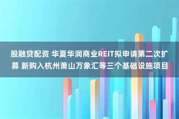 股融贷配资 华夏华润商业REIT拟申请第二次扩募 新购入杭州萧山万象汇等三个基础设施项目