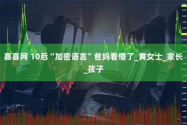 嘉喜网 10后“加密语言”爸妈看懵了_黄女士_家长_孩子