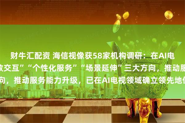 财牛汇配资 海信视像获58家机构调研：在AI电视领域，公司聚焦“高效交互”“个性化服务”“场景延伸”三大方向，推动服务能力升级，已在AI电视领域确立领先地位（附调研问答）