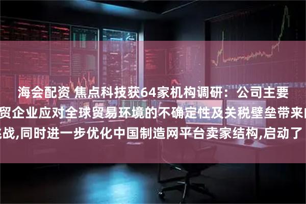 海会配资 焦点科技获64家机构调研：公司主要是为帮助了广大中国外贸企业应对全球贸易环境的不确定性及关税壁垒带来的挑战,同时进一步优化中国制造网平台卖家结构,启动了“新航海计划”（附调研问答）