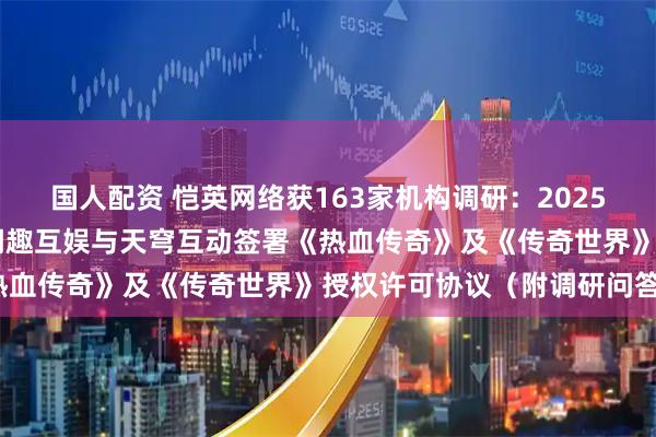 国人配资 恺英网络获163家机构调研：2025年7月8日，公司子公司闲趣互娱与天穹互动签署《热血传奇》及《传奇世界》授权许可协议（附调研问答）