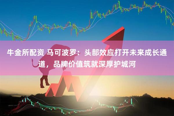 牛金所配资 马可波罗：头部效应打开未来成长通道，品牌价值筑就深厚护城河