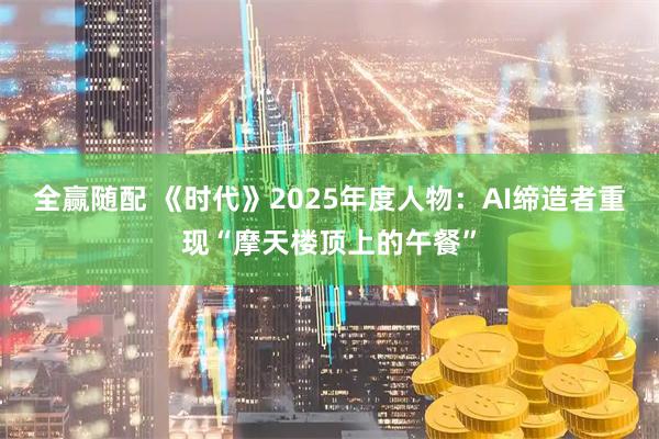 全赢随配 《时代》2025年度人物：AI缔造者重现“摩天楼顶上的午餐”