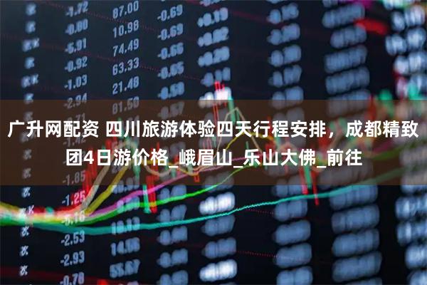 广升网配资 四川旅游体验四天行程安排，成都精致团4日游价格_峨眉山_乐山大佛_前往